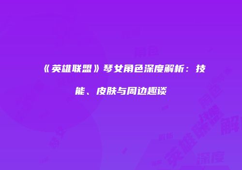 《英雄联盟》琴女角色深度解析：技能、皮肤与周边趣谈