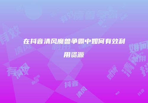 在抖音清风魔兽争霸中如何有效利用资源