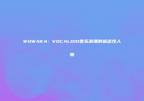 WOWAKA：VOCALOID音乐浪潮的标志性人物