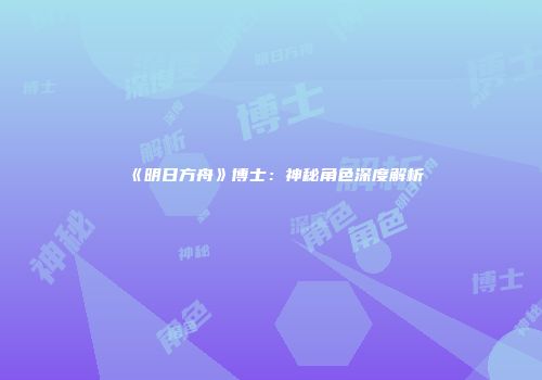 《明日方舟》博士：神秘角色深度解析