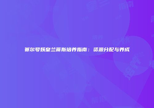 赛尔号妖皇兰蒂斯培养指南：资源分配与养成