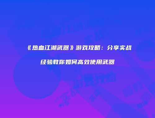 《热血江湖武器》游戏攻略：分享实战经验教你如何高效使用武器