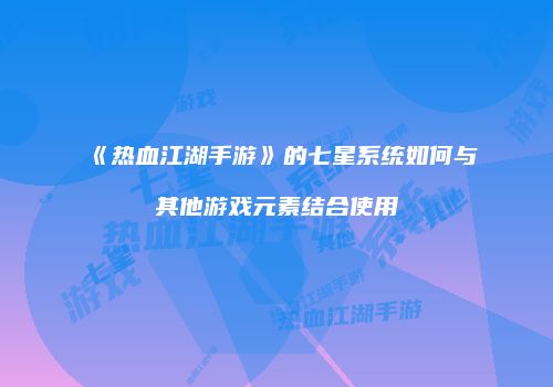《热血江湖手游》的七星系统如何与其他游戏元素结合使用