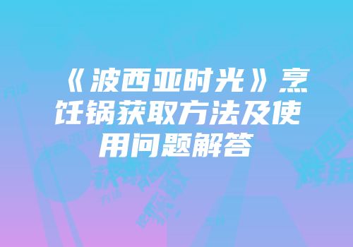 《波西亚时光》烹饪锅获取方法及使用问题解答