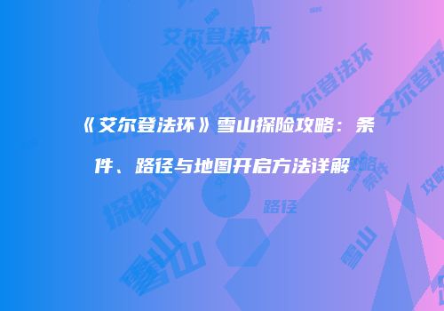 《艾尔登法环》雪山探险攻略：条件、路径与地图开启方法详解
