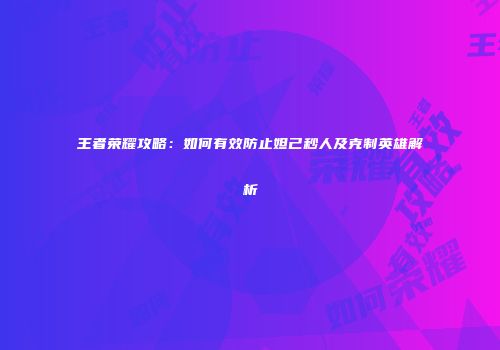 王者荣耀攻略：如何有效防止妲己秒人及克制英雄解析
