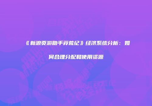《新浪页游助手莽荒纪》经济系统分析：如何合理分配和使用资源