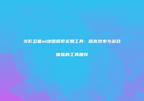 火影忍者ol地图探索实用工具:提高效率与游戏体验的工具推荐