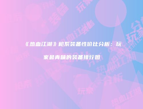 《热血江湖》枪系装备性价比分析：玩家最青睐的装备排行图