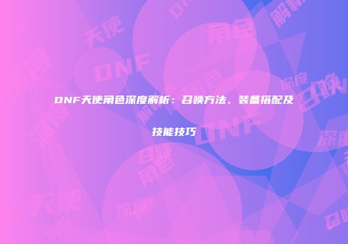 DNF天使角色深度解析：召唤方法、装备搭配及技能技巧