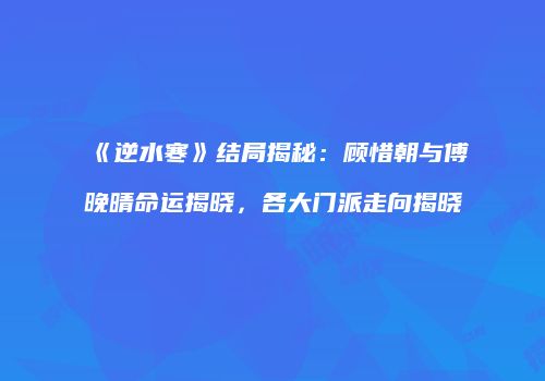 《逆水寒》结局揭秘：顾惜朝与傅晚晴命运揭晓，各大门派走向揭晓