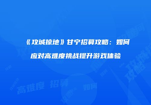 《攻城掠地》甘宁招募攻略：如何应对高难度挑战提升游戏体验