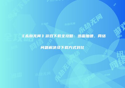 《永劫无间》游戏下载全攻略：迅雷加速、网络问题解决及下载方式对比