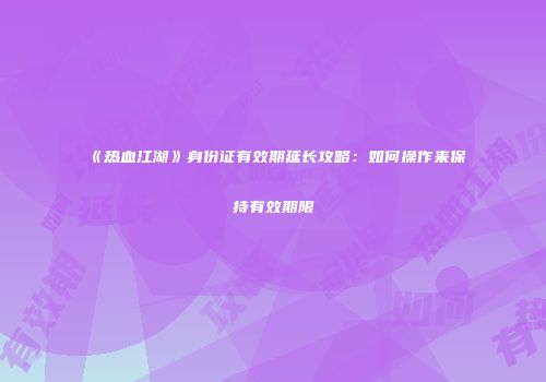《热血江湖》身份证有效期延长攻略：如何操作来保持有效期限