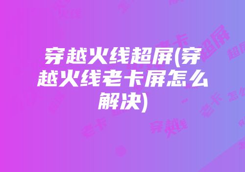穿越火线超屏(穿越火线老卡屏怎么解决)