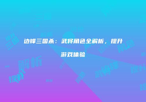 边锋三国杀：武将角色全解析，提升游戏体验