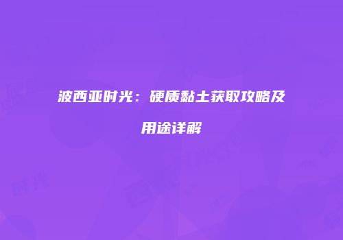 波西亚时光：硬质黏土获取攻略及用途详解