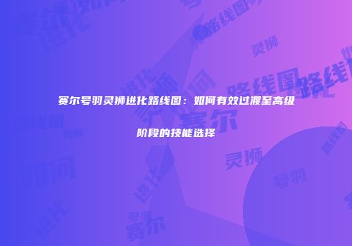 赛尔号羽灵狮进化路线图：如何有效过渡至高级阶段的技能选择