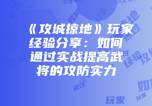 《攻城掠地》玩家经验分享：如何通过实战提高武将的攻防实力