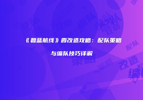 《碧蓝航线》霞改造攻略：配队策略与编队技巧详解
