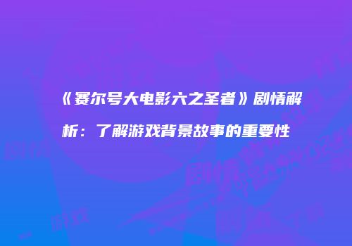 《赛尔号大电影六之圣者》剧情解析：了解游戏背景故事的重要性