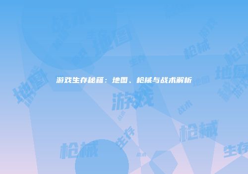 游戏生存秘籍：地图、枪械与战术解析