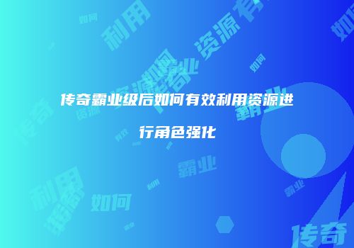 传奇霸业级后如何有效利用资源进行角色强化