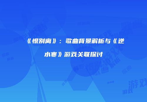 《恨别离》：歌曲背景解析与《逆水寒》游戏关联探讨