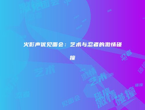 火影声优见面会：艺术与忍者的激情碰撞