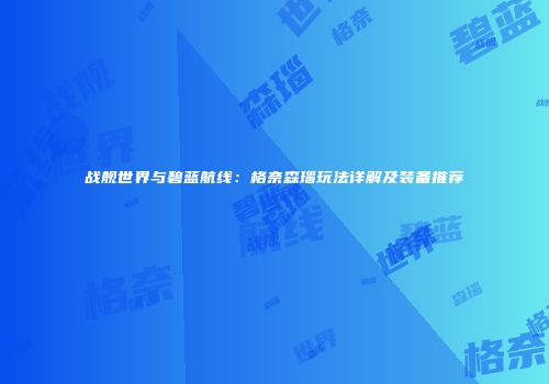 战舰世界与碧蓝航线：格奈森瑙玩法详解及装备推荐