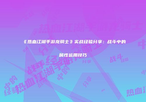 《热血江湖手游龙骑士》实战经验分享：战斗中的属性运用技巧