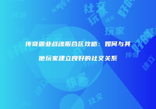 传奇霸业战魂服合区攻略:如何与其他玩家建立良好的社交关系