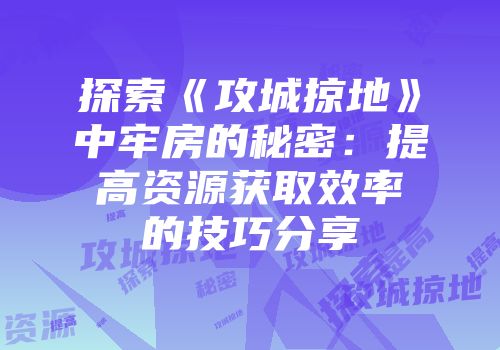 探索《攻城掠地》中牢房的秘密：提高资源获取效率的技巧分享