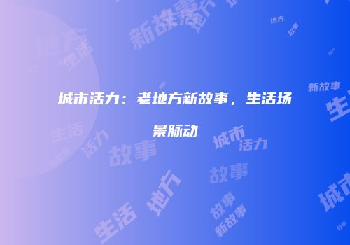 城市活力：老地方新故事，生活场景脉动