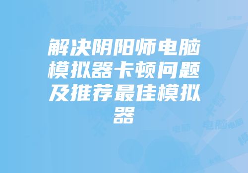 解决阴阳师电脑模拟器卡顿问题及推荐最佳模拟器