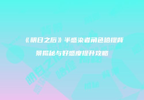 《明日之后》半感染者角色哈提背景揭秘与好感度提升攻略