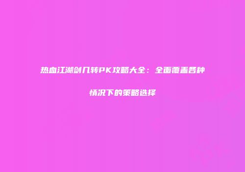 热血江湖剑几转PK攻略大全:全面覆盖各种情况下的策略选择