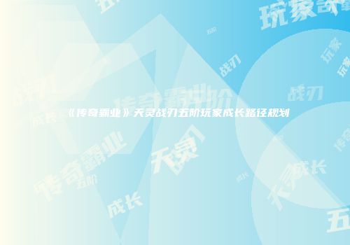 《传奇霸业》天灵战刃五阶玩家成长路径规划