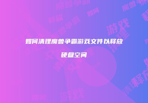 如何清理魔兽争霸游戏文件以释放硬盘空间