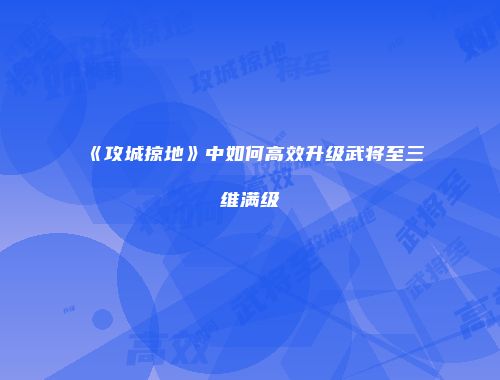 《攻城掠地》中如何高效升级武将至三维满级