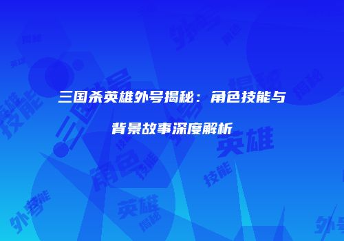 三国杀英雄外号揭秘：角色技能与背景故事深度解析