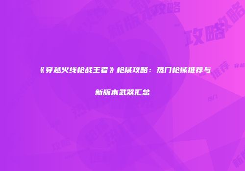 《穿越火线枪战王者》枪械攻略：热门枪械推荐与新版本武器汇总
