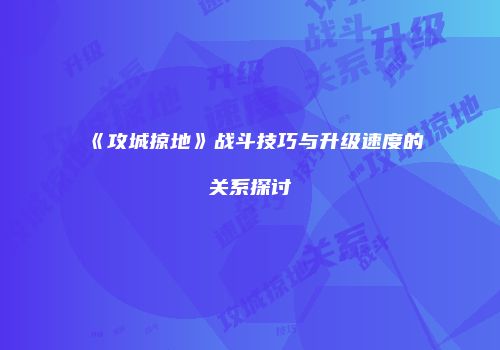 《攻城掠地》战斗技巧与升级速度的关系探讨