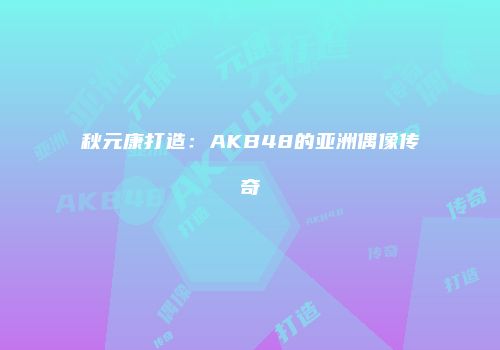 秋元康打造：AKB48的亚洲偶像传奇