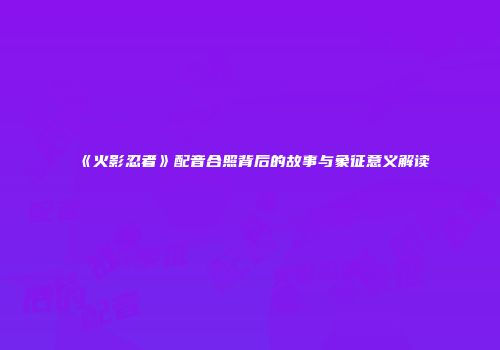 《火影忍者》配音合照背后的故事与象征意义解读