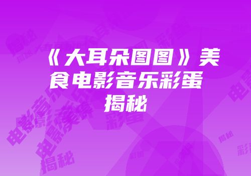 《大耳朵图图》美食电影音乐彩蛋揭秘