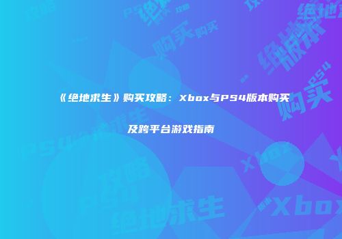 《绝地求生》购买攻略：Xbox与PS4版本购买及跨平台游戏指南