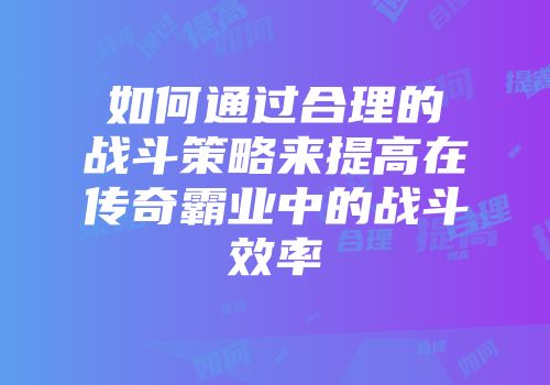 如何通过合理的战斗策略来提高在传奇霸业中的战斗效率
