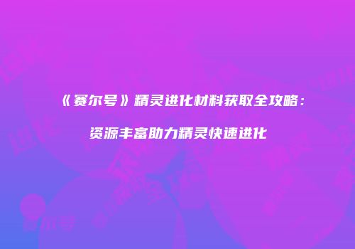 《赛尔号》精灵进化材料获取全攻略：资源丰富助力精灵快速进化