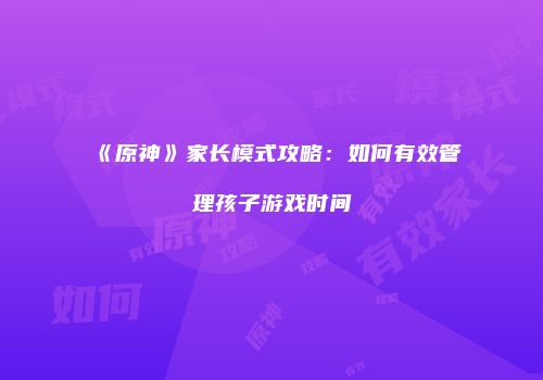 《原神》家长模式攻略：如何有效管理孩子游戏时间